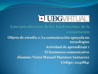 Objeto de estudio 2: La comunicación apoyada en
                                      tecnologías
                        Actividad de aprendizaje 1
                      El fenómeno comunicativo
     Alumno: Víctor Manuel Martínez Santacruz
                                 Código: 212418841
 