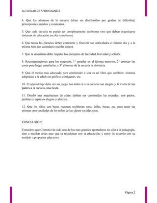 ACTIVIDAD DE APRENDIZAJE 2
Página 2
4. Que los alumnos de la escuela deben ser distribuidos por grados de dificultad,
principiantes, medios y avanzados.
5. Que cada escuela no puede ser completamente autónoma sino que deben organizarse
sistemas de educación escolar simultánea.
6. Que todas las escuelas deben comenzar y finalizar sus actividades el mismo día y a la
misma hora (un calendario escolar único).
7. Que la enseñanza debe respetar los preceptos de facilidad, brevedad y solidez.
8. Recomendaciones para los maestros: 1° enseñar en el idioma materno, 2° conocer las
cosas para luego enseñarlas, y 3° eliminar de la escuela la violencia.
9. Que el medio más adecuado para aprehender a leer es un libro que combine: lecturas
adaptadas a la edad con gráficos eimágenes, etc.
10. El aprendizaje debe ser un juego, los niños ir a la escuela con alegría y la visita de los
padres a la escuela, una fiesta.
11. Diseñó una arquitectura de cómo debían ser construidas las escuelas: con patios,
jardines y espacios alegres y abiertos.
12. Que los niños con bajos recursos recibieran ropa, útiles, becas, etc. para tener las
mismas oportunidades de los niños de las clases sociales altas.
CONCLUSION:
Considero que Comenio ha sido uno de los mas grandes aportadores no solo a la pedagogía,
sino a muchas áreas mas que se relacionan con la educación, y estoy de acuerdo con su
modelo o propuesta educativa.
 