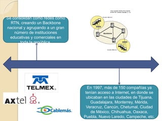 Se consolidan como redes como
RTN, creando un Backbone
nacional y agrupando a un gran
número de instituciones
educativas y comerciales en
toda la república.
En 1997, más de 150 compañías ya
tenían acceso a Internet, en donde se
ubicaban en las ciudades de Tijuana,
Guadalajara, Monterrey, Mérida,
Veracruz, Cancún, Chetumal, Ciudad
de México, Chihuahua, Oaxaca,
Puebla, Nuevo Laredo, Campeche, etc.
 