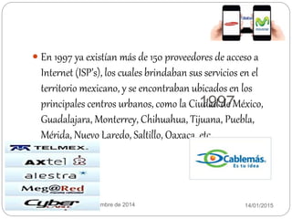 1997
14/01/2015Equipo:twinkies 11 de diciembre de 2014
 En 1997 ya existían más de 150 proveedores de acceso a
Internet (ISP’s), los cuales brindaban sus servicios en el
territorio mexicano, y se encontraban ubicados en los
principales centros urbanos, como la Ciudad de México,
Guadalajara, Monterrey, Chihuahua, Tijuana, Puebla,
Mérida, Nuevo Laredo, Saltillo, Oaxaca, etc.
 