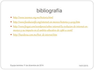 bibliografía
14/01/2015Equipo:twinkies 11 de diciembre de 2014
 http://www.isocmex.org.mx/historia.html
 http://www.fundacionfie.org/internet-en-mexico-historia-y-41255.htm
 http://www.fergut.com/wordpress/sobre-internet/la-evolucion-de-internet-en-
mexico-y-su-impacto-en-el-ambito-educativo-de-1986-a-2006/
 http://banderas.com.mx/hist__de_internet.htm
 