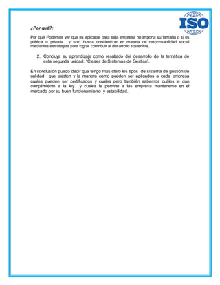 ¿Por qué?:
Por qué Podemos ver que es aplicable para toda empresa no importa su tamaño o si es
pública o privada y solo busca concientizar en materia de responsabilidad social
mediantes estrategias para lograr contribuir al desarrollo sostenible.
2. Concluya su aprendizaje como resultado del desarrollo de la temática de
esta segunda unidad: “Clases de Sistemas de Gestión”.
En conclusión puedo decir que tengo más claro los tipos de sistema de gestión de
calidad que existen y la manera como pueden ser aplicados a cada empresa
cuales pueden ser certificados y cuales pero también sabemos cuáles le dan
cumplimiento a la ley y cuales le permite a las empresa mantenerse en el
mercado por su buen funcionamiento y estabilidad.
 