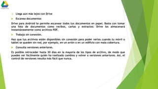  Llega aún más lejos con Drive
 Escanea documentos
Drive para Android te permite escanear todos tus documentos en papel. Basta con tomar
una foto de documentos como recibos, cartas y extractos: Drive los almacenará
instantáneamente como archivos PDF.
 Trabaja sin conexión.
Haz que tus archivos estén disponibles sin conexión para poder verlos cuando tu móvil o
tablet se queden sin red, por ejemplo, en un avión o en un edificio con mala cobertura.
 Consulta versiones anteriores.
Es posible retroceder hasta 30 días en la mayoría de los tipos de archivo, de modo que
puedes ver fácilmente quién ha realizado cambios y volver a versiones anteriores. Así, el
control de versiones resulta más fácil que nunca.
 