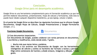 Conclusión.
Google Drive para mi desempeño académico.
Google Drive es una herramienta complementaria para mi formación académica ya que me
permite elaborar documentos, presentaciones, hojas de cálculo y formularios, todo esto lo
puedo hacer desde cualquier dispositivo inalámbrico, ya sea laptop, celular o tablet.
En el portal de Google Drive se describen las siguientes funciones que te ofrecen Google
Documentos, Google Hojas de Cálculo, Google Presentaciones y Google Formularios
(Google, s.f.).
Funciones Google Documentos.
 Crea documentos impactantes.
Con Documentos de Google, puedes colaborar con varias personas en documentos,
o escribirlos y modificarlos, estés donde estés. Y gratis.
• Mucho más que meras letras y palabras.
Dale vida a tus archivos con Documentos de Google: con las herramientas
inteligentes de edición y estilos es facilísimo dar formato a textos y párrafos.
Elige entre centenares de fuentes y añade enlaces, imágenes y dibujos. Y todo
gratis.
 