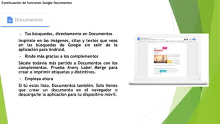 • Tus búsquedas, directamente en Documentos
Inspírate en las imágenes, citas y textos que veas
en las búsquedas de Google sin salir de la
aplicación para Android.
• Rinde más gracias a los complementos
Sácale todavía más partido a Documentos con los
complementos. Prueba Avery Label Merge para
crear e imprimir etiquetas y distintivos.
• Empieza ahora
Si tú estás listo, Documentos también. Solo tienes
que crear un documento en el navegador o
descargarte la aplicación para tu dispositivo móvil.
Continuación de funciones Google Documentos
 
