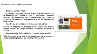 • Funciona con PowerPoint
Abre, modifica o guarda archivos de Microsoft PowerPoint con
la extensión de Chrome o con la aplicación. Convierte
archivos de PowerPoint en presentaciones de Google y
viceversa. Ya no tendrás que preocuparte por los formatos de
los archivos.
• Muestra tus presentaciones de manera inalámbrica
Cuenta tus historias con facilidad y sin necesidad de cables.
Presentaciones de Google admiten Chromecast Hangouts y
AirPlay.
• Empieza ahora Si tú estás listo, Presentaciones también.
Solo tienes que crear una presentación con tu navegador o
descargarte la aplicación para tu dispositivo móvil.
Continuación funciones Google Presentaciones.
 