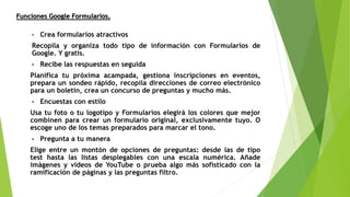 • Crea formularios atractivos
Recopila y organiza todo tipo de información con Formularios de
Google. Y gratis.
• Recibe las respuestas en seguida
Planifica tu próxima acampada, gestiona inscripciones en eventos,
prepara un sondeo rápido, recopila direcciones de correo electrónico
para un boletín, crea un concurso de preguntas y mucho más.
• Encuestas con estilo
Usa tu foto o tu logotipo y Formularios elegirá los colores que mejor
combinen para crear un formulario original, exclusivamente tuyo. O
escoge uno de los temas preparados para marcar el tono.
• Pregunta a tu manera
Elige entre un montón de opciones de preguntas: desde las de tipo
test hasta las listas desplegables con una escala numérica. Añade
imágenes y vídeos de YouTube o prueba algo más sofisticado con la
ramificación de páginas y las preguntas filtro.
Funciones Google Formularios.
 