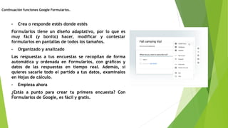 • Crea o responde estés donde estés
Formularios tiene un diseño adaptativo, por lo que es
muy fácil (y bonito) hacer, modificar y contestar
formularios en pantallas de todos los tamaños.
• Organizado y analizado
Las respuestas a tus encuestas se recopilan de forma
automática y ordenada en Formularios, con gráficos y
datos de las respuestas en tiempo real. Además, si
quieres sacarle todo el partido a tus datos, examínalos
en Hojas de cálculo.
• Empieza ahora
¿Estás a punto para crear tu primera encuesta? Con
Formularios de Google, es fácil y gratis.
Continuación funciones Google Formularios.
 