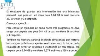 El resultado de guardar esa información fue una biblioteca
personal que pesa en mi disco duro 1.68 GB la cual contiene
297 archivos y 38 carpetas.
Como por ejemplo:
Para consultar ejemplos de como hacer mis programas en Java
tengo una carpeta que pesa 341 MB la cual contiene 36 archivos
y 3 carpetas.
También me hice una carpeta en donde almacenaba por materia
los trabajos, prácticas y apuntes realizados, esto lo hacía con la
finalidad de tener un respaldo o evidencias de mis tareas, esa
carpeta pesa 5.24 GB y contiene 5.575 archivos y 268 carpetas.
 