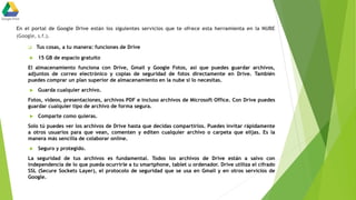 En el portal de Google Drive están los siguientes servicios que te ofrece esta herramienta en la NUBE
(Google, s.f.).
 Tus cosas, a tu manera: funciones de Drive
 15 GB de espacio gratuito
El almacenamiento funciona con Drive, Gmail y Google Fotos, así que puedes guardar archivos,
adjuntos de correo electrónico y copias de seguridad de fotos directamente en Drive. También
puedes comprar un plan superior de almacenamiento en la nube si lo necesitas.
 Guarda cualquier archivo.
Fotos, vídeos, presentaciones, archivos PDF e incluso archivos de Microsoft Office. Con Drive puedes
guardar cualquier tipo de archivo de forma segura.
 Comparte como quieras.
Solo tú puedes ver los archivos de Drive hasta que decidas compartirlos. Puedes invitar rápidamente
a otros usuarios para que vean, comenten y editen cualquier archivo o carpeta que elijas. Es la
manera más sencilla de colaborar online.
 Seguro y protegido.
La seguridad de tus archivos es fundamental. Todos los archivos de Drive están a salvo con
independencia de lo que pueda ocurrirle a tu smartphone, tablet u ordenador. Drive utiliza el cifrado
SSL (Secure Sockets Layer), el protocolo de seguridad que se usa en Gmail y en otros servicios de
Google.
 