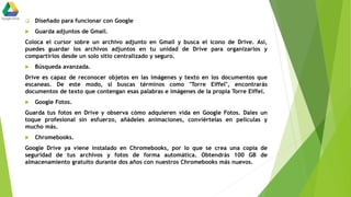  Diseñado para funcionar con Google
 Guarda adjuntos de Gmail.
Coloca el cursor sobre un archivo adjunto en Gmail y busca el icono de Drive. Así,
puedes guardar los archivos adjuntos en tu unidad de Drive para organizarlos y
compartirlos desde un solo sitio centralizado y seguro.
 Búsqueda avanzada.
Drive es capaz de reconocer objetos en las imágenes y texto en los documentos que
escaneas. De este modo, si buscas términos como "Torre Eiffel", encontrarás
documentos de texto que contengan esas palabras e imágenes de la propia Torre Eiffel.
 Google Fotos.
Guarda tus fotos en Drive y observa cómo adquieren vida en Google Fotos. Dales un
toque profesional sin esfuerzo, añádeles animaciones, conviértelas en películas y
mucho más.
 Chromebooks.
Google Drive ya viene instalado en Chromebooks, por lo que se crea una copia de
seguridad de tus archivos y fotos de forma automática. Obtendrás 100 GB de
almacenamiento gratuito durante dos años con nuestros Chromebooks más nuevos.
 