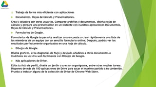  Trabaja de forma más eficiente con aplicaciones
 Documentos, Hojas de Cálculo y Presentaciones.
Crea y colabora con otros usuarios. Comparte archivos y documentos, diseña hojas de
cálculo y prepara una presentación en un instante con nuestras aplicaciones Documentos,
Hojas de Cálculo y Presentaciones.
 Formularios de Google.
Formularios de Google te permite realizar una encuesta o crear rápidamente una lista de
los miembros de un equipo con un sencillo formulario online. Después, podrás ver los
resultados perfectamente organizados en una hoja de cálculo.
 Dibujos de Google.
Diseña gráficos, crea diagramas de flujo y después añádelos a otros documentos o
insértalos en un sitio web fácilmente con Dibujos de Google.
 Más aplicaciones de Drive.
Edita tu foto de perfil, diseña un jardín o crea un organigrama, entre otras muchas tareas.
Dispones de más de 100 aplicaciones de Drive para sacar el máximo partido a tu contenido.
Prueba a instalar alguna de la colección de Drive de Chrome Web Store.
 
