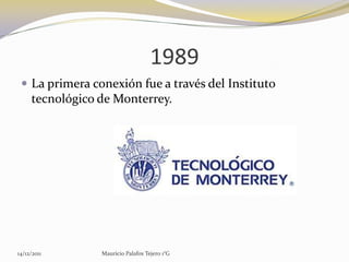 1989
  La primera conexión fue a través del Instituto
     tecnológico de Monterrey.




14/12/2011       Mauricio Palafox Tejero 1°G
 