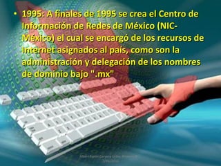 1995: A finales de 1995 se crea el Centro de Información de Redes de México (NIC-México) el cual se encargó de los recursos de Internet asignados al país, como son la administración y delegación de los nombres de dominio bajo ".mx"  Albert Aarón Cervera Uribe  Primero D  7/dic/2011 