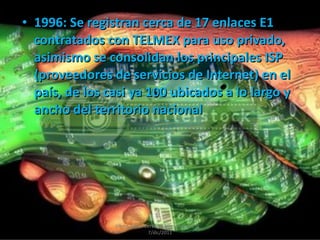 1996: Se registran cerca de 17 enlaces E1 contratados con TELMEX para uso privado, asimismo se consolidan los principales ISP (proveedores de servicios de Internet) en el país, de los casi ya 100 ubicados a lo largo y ancho del territorio nacional Albert Aarón Cervera Uribe  Primero D  7/dic/2011 