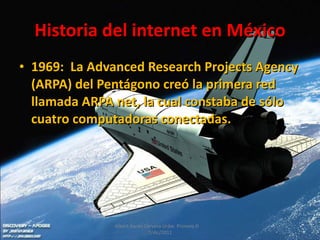 Historia del internet en México 1969:  La Advanced Research Projects Agency (ARPA) del Pentágono creó la primera red llamada ARPA net, la cual constaba de sólo cuatro computadoras conectadas. Albert Aarón Cervera Uribe  Primero D  7/dic/2011 