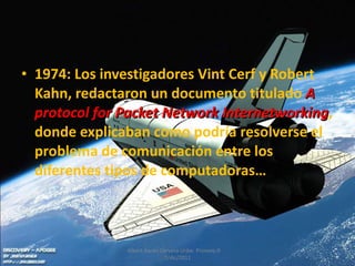 1974:  Los investigadores Vint Cerf y Robert Kahn, redactaron un documento titulado  A protocol for Packet Network Internetworking , donde explicaban como podría resolverse el problema de comunicación entre los diferentes tipos de computadoras… Albert Aarón Cervera Uribe  Primero D  7/dic/2011 