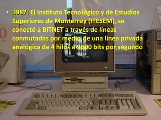 1987:  El Instituto Tecnológico y de Estudios Superiores de Monterrey (ITESEM), se conectó a BITNET a través de líneas conmutadas por medio de una línea privada analógica de 4 hilos a 9600 bits por segundo Albert Aarón Cervera Uribe  Primero D  7/dic/2011 