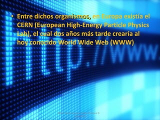 Entre dichos organismos,  en Europa existía el CERN (European High-Energy Particle Physics Lab), el cual dos años más tarde crearía al hoy conocido World Wide Web (WWW) Albert Aarón Cervera Uribe  Primero D  7/dic/2011 