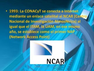 1993:  La CONACyT se conecta a Internet mediante un enlace satelital al NCAR (Centro Nacional de Investigación Atmosférica) al igual que el ITAM, la UAM, en ese mismo año, se establece como el primer NAP (Network Access Point) Albert Aarón Cervera Uribe  Primero D  7/dic/2011 