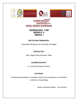 GENERACIÓN 7 BIS 
MODULO 2 
UNIDAD I 
INSTITUCIÓN FORMADORA: 
Universidad Michoacana de san Nicolás de Hidalgo 
INSTRUCTOR: 
Mtro. Rogelio René Hernández Téllez 
ALUMNO-DOCENTE: 
Lic. José Israel Vázquez Romero 
ACTIVIDAD: 
Actividad de Aprendizaje 2: El contexto escolar de los estudiantes y el rol docente 
centrado en el aprendizaje 
Morelia, Michoacán México. Julio del 2014. 
 