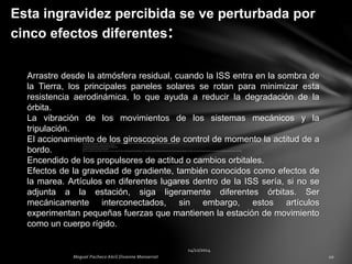 Esta ingravidez percibida se ve perturbada por
cinco efectos diferentes:
Arrastre desde la atmósfera residual, cuando la ISS entra en la sombra de
la Tierra, los principales paneles solares se rotan para minimizar esta
resistencia aerodinámica, lo que ayuda a reducir la degradación de la
órbita.
La vibración de los movimientos de los sistemas mecánicos y la
tripulación.
El accionamiento de los giroscopios de control de momento la actitud de a
bordo.
Encendido de los propulsores de actitud o cambios orbitales.
Efectos de la gravedad de gradiente, también conocidos como efectos de
la marea. Artículos en diferentes lugares dentro de la ISS sería, si no se
adjunta a la estación, siga ligeramente diferentes órbitas. Ser
mecánicamente interconectados, sin embargo, estos artículos
experimentan pequeñas fuerzas que mantienen la estación de movimiento
como un cuerpo rígido.
 