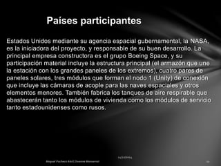 Estados Unidos mediante su agencia espacial gubernamental, la NASA,
es la iniciadora del proyecto, y responsable de su buen desarrollo. La
principal empresa constructora es el grupo Boeing Space, y su
participación material incluye la estructura principal (el armazón que une
la estación con los grandes paneles de los extremos), cuatro pares de
paneles solares, tres módulos que forman el nodo 1 (Unity) de conexión
que incluye las cámaras de acople para las naves espaciales y otros
elementos menores. También fabrica los tanques de aire respirable que
abastecerán tanto los módulos de vivienda como los módulos de servicio
tanto estadounidenses como rusos.
Países participantes
 