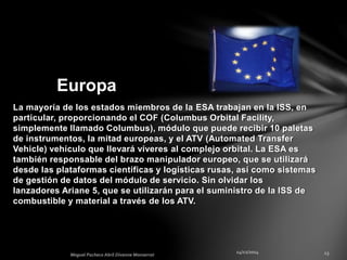 La mayoría de los estados miembros de la ESA trabajan en la ISS, en
particular, proporcionando el COF (Columbus Orbital Facility,
simplemente llamado Columbus), módulo que puede recibir 10 paletas
de instrumentos, la mitad europeas, y el ATV (Automated Transfer
Vehicle) vehículo que llevará víveres al complejo orbital. La ESA es
también responsable del brazo manipulador europeo, que se utilizará
desde las plataformas científicas y logísticas rusas, así como sistemas
de gestión de datos del módulo de servicio. Sin olvidar los
lanzadores Ariane 5, que se utilizarán para el suministro de la ISS de
combustible y material a través de los ATV.
Europa
 
