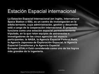 La Estación Espacial Internacional (en inglés, International
Space Station o ISS), es un centro de investigación en la
órbita terrestre, cuya administración, gestión y desarrollo
está a cargo de la cooperación internacional. El proyecto
funciona como una estación espacial permanentemente
tripulada, en la que rotan equipos de astronautas e
investigadores de las cinco agencias del espacio
participantes: la NASA, la Agencia Espacial Federal Rusa,
la Agencia Japonesa de Exploración Espacial, la Agencia
Espacial Canadiense y la Agencia Espacial
Europea (ESA).4 Está considerada como uno de los logros
más grandes de la ingeniería.
Estación Espacial internacional
 