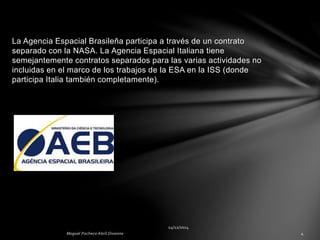 La Agencia Espacial Brasileña participa a través de un contrato
separado con la NASA. La Agencia Espacial Italiana tiene
semejantemente contratos separados para las varias actividades no
incluidas en el marco de los trabajos de la ESA en la ISS (donde
participa Italia también completamente).
 