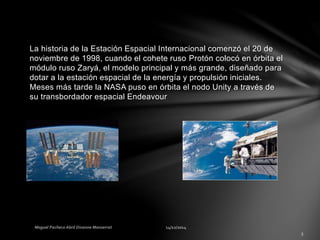 La historia de la Estación Espacial Internacional comenzó el 20 de
noviembre de 1998, cuando el cohete ruso Protón colocó en órbita el
módulo ruso Zaryá, el modelo principal y más grande, diseñado para
dotar a la estación espacial de la energía y propulsión iniciales.
Meses más tarde la NASA puso en órbita el nodo Unity a través de
su transbordador espacial Endeavour
 