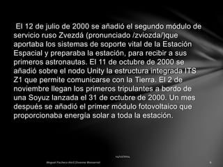 El 12 de julio de 2000 se añadió el segundo módulo de
servicio ruso Zvezdá (pronunciado /zviozda/)que
aportaba los sistemas de soporte vital de la Estación
Espacial y preparaba la estación, para recibir a sus
primeros astronautas. El 11 de octubre de 2000 se
añadió sobre el nodo Unity la estructura integrada ITS
Z1 que permite comunicarse con la Tierra. El 2 de
noviembre llegan los primeros tripulantes a bordo de
una Soyuz lanzada el 31 de octubre de 2000. Un mes
después se añadió el primer módulo fotovoltaico que
proporcionaba energía solar a toda la estación.
 