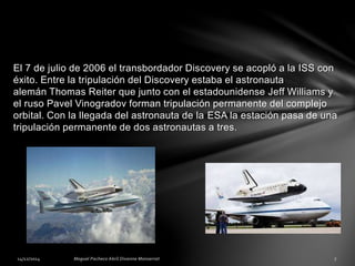 El 7 de julio de 2006 el transbordador Discovery se acopló a la ISS con
éxito. Entre la tripulación del Discovery estaba el astronauta
alemán Thomas Reiter que junto con el estadounidense Jeff Williams y
el ruso Pavel Vinogradov forman tripulación permanente del complejo
orbital. Con la llegada del astronauta de la ESA la estación pasa de una
tripulación permanente de dos astronautas a tres.
 