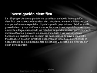 La ISS proporciona una plataforma para llevar a cabo la investigación
científica que no se puede realizar de cualquier otra manera. Mientras que
una pequeña nave espacial no tripulada puede proporcionar plataformas de
gravedad cero y exposición al espacio, las estaciones espaciales ofrecen un
ambiente a largo plazo donde los estudios se pueden realizar potencialmente
durante décadas, junto con un acceso inmediato a los investigadores
humanos en períodos que exceden las capacidades de naves espaciales
tripuladas. La estación simplifica experimentos individuales, eliminando la
necesidad de que los lanzamientos de cohetes y personal de investigación
estén por separado.
investigación científica
 