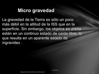 La gravedad de la Tierra es sólo un poco
más débil en la altitud de la ISS que en la
superficie. Sin embargo, los objetos en órbita
están en un continuo estado de caída libre, lo
que resulta en un aparente estado de
ingravidez .
Micro gravedad
 