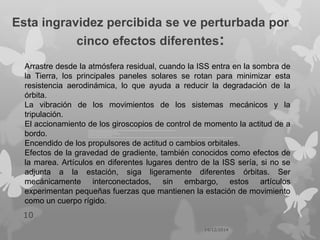 Esta ingravidez percibida se ve perturbada por
cinco efectos diferentes:
14/12/2014
10
Arrastre desde la atmósfera residual, cuando la ISS entra en la sombra de
la Tierra, los principales paneles solares se rotan para minimizar esta
resistencia aerodinámica, lo que ayuda a reducir la degradación de la
órbita.
La vibración de los movimientos de los sistemas mecánicos y la
tripulación.
El accionamiento de los giroscopios de control de momento la actitud de a
bordo.
Encendido de los propulsores de actitud o cambios orbitales.
Efectos de la gravedad de gradiente, también conocidos como efectos de
la marea. Artículos en diferentes lugares dentro de la ISS sería, si no se
adjunta a la estación, siga ligeramente diferentes órbitas. Ser
mecánicamente interconectados, sin embargo, estos artículos
experimentan pequeñas fuerzas que mantienen la estación de movimiento
como un cuerpo rígido.
 