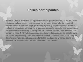Países participantes
 Estados Unidos mediante su agencia espacial gubernamental, la NASA, es la
iniciadora del proyecto, y responsable de su buen desarrollo. La principal
empresa constructora es el grupo Boeing Space, y su participación material
incluye la estructura principal (el armazón que une la estación con los grandes
paneles de los extremos), cuatro pares de paneles solares, tres módulos que
forman el nodo 1 (Unity) de conexión que incluye las cámaras de acople para
las naves espaciales y otros elementos menores. También fabrica los tanques
de aire respirable que abastecerán tanto los módulos de vivienda como los
módulos de servicio tanto estadounidenses como rusos.
14/12/2014
11
 