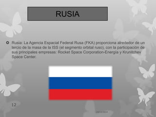  Rusia: La Agencia Espacial Federal Rusa (FKA) proporciona alrededor de un
tercio de la masa de la ISS (el segmento orbital ruso), con la participación de
sus principales empresas: Rocket Space Corporation-Energía y Krunitchev
Space Center.
14/12/2014
12
RUSIA
 