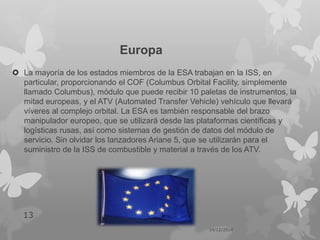 Europa
 La mayoría de los estados miembros de la ESA trabajan en la ISS, en
particular, proporcionando el COF (Columbus Orbital Facility, simplemente
llamado Columbus), módulo que puede recibir 10 paletas de instrumentos, la
mitad europeas, y el ATV (Automated Transfer Vehicle) vehículo que llevará
víveres al complejo orbital. La ESA es también responsable del brazo
manipulador europeo, que se utilizará desde las plataformas científicas y
logísticas rusas, así como sistemas de gestión de datos del módulo de
servicio. Sin olvidar los lanzadores Ariane 5, que se utilizarán para el
suministro de la ISS de combustible y material a través de los ATV.
14/12/2014
13
 