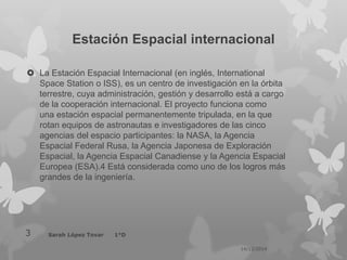 Estación Espacial internacional
 La Estación Espacial Internacional (en inglés, International
Space Station o ISS), es un centro de investigación en la órbita
terrestre, cuya administración, gestión y desarrollo está a cargo
de la cooperación internacional. El proyecto funciona como
una estación espacial permanentemente tripulada, en la que
rotan equipos de astronautas e investigadores de las cinco
agencias del espacio participantes: la NASA, la Agencia
Espacial Federal Rusa, la Agencia Japonesa de Exploración
Espacial, la Agencia Espacial Canadiense y la Agencia Espacial
Europea (ESA).4 Está considerada como uno de los logros más
grandes de la ingeniería.
14/12/2014
Sarah López Tovar 1°D3
 