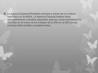  La Agencia Espacial Brasileña participa a través de un contrato
separado con la NASA. La Agencia Espacial Italiana tiene
semejantemente contratos separados para las varias actividades no
incluidas en el marco de los trabajos de la ESA en la ISS (donde
participa Italia también completamente).
14/12/2014
4
 