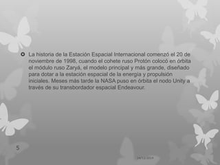  La historia de la Estación Espacial Internacional comenzó el 20 de
noviembre de 1998, cuando el cohete ruso Protón colocó en órbita
el módulo ruso Zaryá, el modelo principal y más grande, diseñado
para dotar a la estación espacial de la energía y propulsión
iniciales. Meses más tarde la NASA puso en órbita el nodo Unity a
través de su transbordador espacial Endeavour.
14/12/2014
5
 