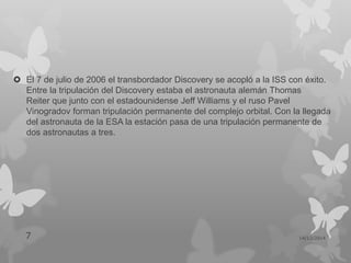 El 7 de julio de 2006 el transbordador Discovery se acopló a la ISS con éxito.
Entre la tripulación del Discovery estaba el astronauta alemán Thomas
Reiter que junto con el estadounidense Jeff Williams y el ruso Pavel
Vinogradov forman tripulación permanente del complejo orbital. Con la llegada
del astronauta de la ESA la estación pasa de una tripulación permanente de
dos astronautas a tres.
14/12/20147
 
