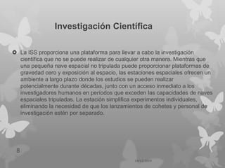 Investigación Científica
 La ISS proporciona una plataforma para llevar a cabo la investigación
científica que no se puede realizar de cualquier otra manera. Mientras que
una pequeña nave espacial no tripulada puede proporcionar plataformas de
gravedad cero y exposición al espacio, las estaciones espaciales ofrecen un
ambiente a largo plazo donde los estudios se pueden realizar
potencialmente durante décadas, junto con un acceso inmediato a los
investigadores humanos en períodos que exceden las capacidades de naves
espaciales tripuladas. La estación simplifica experimentos individuales,
eliminando la necesidad de que los lanzamientos de cohetes y personal de
investigación estén por separado.
14/12/2014
8
 
