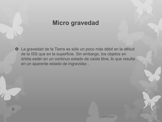 Micro gravedad
 La gravedad de la Tierra es sólo un poco más débil en la altitud
de la ISS que en la superficie. Sin embargo, los objetos en
órbita están en un continuo estado de caída libre, lo que resulta
en un aparente estado de ingravidez .
14/12/2014
9
 