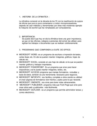 5
1. .HISTORIA DE LA OFIMATICA :
La ofimática comenzó en la década de los 70 con la masificación de quipos
de oficina que poco a poco comenzaron a incluir microprocesadores
dejando de usar métodos y herramientas por otras más modernas ejemplo
la máquina de escribir que fue remplazada por computadoras.
2. IMPORTANCIA:
Se puede decir que hoy en día la ofimática tiene una gran importancia,
ya que en las oficinas, colegios o personas del común las utilizan para
agilizar los trabajos o documentos que se realizan cotidianamente.
3. PROGRAMAS QUE COMPONEN LA SUITE DE OFFICE:
 MICROSOFT WORD: es un programa de escritura e impresión de textos,
cartas faxes etc. En ele se pueden insertar imágenes, gráficos, hojas de
cálculo etc.
 MICROSOFT EXCEL: consiste en una hoja de cálculo en la que se pueden
insertar gráficos y trabajos importados.
 MICROSOFT POWERPOINT: Es un programa que sirve para hacer
diapositivas y se le puede insertar imágenes, textos, etc.
 MICROSOFT ACCESS: programa que maneja formularios, consultas y
base de datos, también es una herramienta necesaria para negocios.
 MICROSOFT INFOPATH: nos facilita y completa a otros siendo su utilidad
el crear páginas de formularios bien hechos y aptos para lo que necesite.
 MICROSOFT ONENOTE: nos sirve para tener notas almacenadas.
 MICROSOFT PUBLISHER: programa más que Front Page que sirve para
crear sitios web y publicarlos más fácilmente.
 MICROSOFT OUTLOOK: es un programa que permite administrar tareas y
correo electrónico.
 