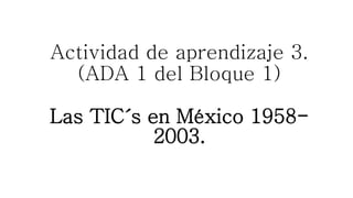 Actividad de aprendizaje 3.
(ADA 1 del Bloque 1)
Las TIC´s en México 1958-
2003.
 