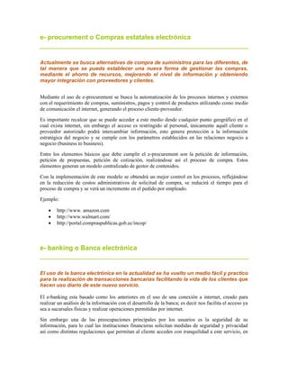 e- procurement o Compras estatales electrónica
Actualmente se busca alternativas de compra de suministros para las diferentes, de
tal manera que se pueda establecer una nueva forma de gestionar las compras,
mediante el ahorro de recursos, mejorando el nivel de información y obteniendo
mayor integración con proveedores y clientes.
Mediante el uso de e-procurement se busca la automatización de los procesos internos y externos
con el requerimiento de compras, suministros, pagos y control de productos utilizando como medio
de comunicación el internet, generando el proceso cliente-proveedor.
Es importante recalcar que se puede acceder a este medio desde cualquier punto geográfico en el
cual exista internet, sin embargo el acceso es restringido al personal, únicamente aquél cliente o
proveedor autorizado podrá intercambiar información, esto genera protección a la información
estratégica del negocio y se cumple con los parámetros establecidos en las relaciones negocio a
negocio (business to business).
Entre los elementos básicos que debe cumplir el e-procurement son la petición de información,
petición de propuestas, petición de cotización, realizándose así el proceso de compra. Estos
elementos generan un modelo centralizado de gestor de contenidos.
Con la implementación de este modelo se obtendrá un mejor control en los procesos, reflejándose
en la reducción de costos administrativos de solicitud de compra, se reducirá el tiempo para el
proceso de compra y se verá un incremento en el pedido por empleado.
Ejemplo:
 http://www. amazon.com
 http://www.walmart.com/
 http://portal.compraspublicas.gob.ec/incop/
e- banking o Banca electrónica
El uso de la banca electrónica en la actualidad se ha vuelto un medio fácil y practico
para la realización de transacciones bancarias facilitando la vida de los clientes que
hacen uso diario de este nuevo servicio.
El e-banking esta basado como los anteriores en el uso de una conexión a internet, creado para
realizar un análisis de la información con el desarrollo de la banca; es decir nos facilita el acceso ya
sea a sucursales físicas y realizar operaciones permitidas por internet.
Sin embargo una de las preocupaciones principales por los usuarios es la seguridad de su
información, para lo cual las instituciones financieras solicitan medidas de seguridad y privacidad
así como distintas regulaciones que permitan al cliente accedes con tranquilidad a este servicio, en
 
