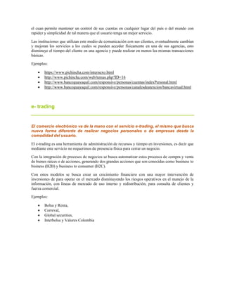 el cuan permite mantener un control de sus cuentas en cualquier lugar del país o del mundo con
rapidez y simplicidad de tal manera que el usuario tenga un mejor servicio.
Las instituciones que utilizan este medio de comunicación con sus clientes, eventualmente cambian
y mejoran los servicios a los cuales se pueden acceder físicamente en una de sus agencias, esto
disminuye el tiempo del cliente en una agencia y puede realizar en menos las mismas transacciones
básicas.
Ejemplos:
 https://www.pichincha.com/internexo.html
 http://www.pichincha.com/web/temas.php?ID=16
 http://www.bancoguayaquil.com/responsive/personas/cuentas/indexPersonal.html
 http://www.bancoguayaquil.com/responsive/personas/canalesdeatencion/bancavirtual.html
e- trading
El comercio electrónico va de la mano con el servicio e-trading, el mismo que busca
nueva forma diferente de realizar negocios personales o de empresas desde la
comodidad del usuario.
El e-trading es una herramienta de administración de recursos y tiempo en inversiones, es decir que
mediante este servicio no requerimos de presencia física para cerrar un negocio.
Con la integración de procesos de negocios se busca automatizar estos procesos de compra y venta
de bienes raíces o de acciones, generando dos grandes acciones que son conocidas como business to
bisiness (B2B) y business to consumer (B2C).
Con estos modelos se busca crear un crecimiento financiero con una mayor intervención de
inversiones de para operar en el mercado disminuyendo los riesgos operativos en el manejo de la
información, con líneas de mercado de uso interno y redistribución, para consulta de clientes y
fuerza comercial.
Ejemplos:
 Bolsa y Renta,
 Correval,
 Global securities,
 Interbolsa y Valores Colombia
 