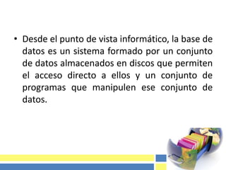 • Desde el punto de vista informático, la base de
datos es un sistema formado por un conjunto
de datos almacenados en discos que permiten
el acceso directo a ellos y un conjunto de
programas que manipulen ese conjunto de
datos.
 